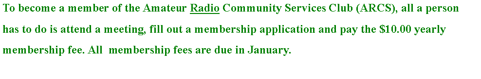 Text Box: To become a member of the Amateur Radio Community Services Club (ARCS), all a person has to do is attend a meeting, fill out a membership application and pay the $10.00 yearly membership fee. All  membership fees are due in January.